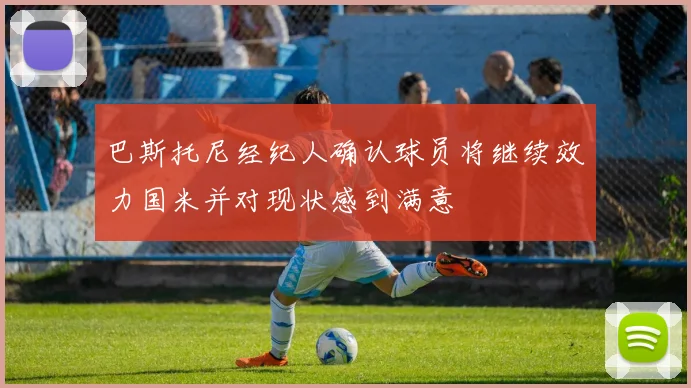 巴斯托尼经纪人确认球员将继续效力国米并对现状感到满意