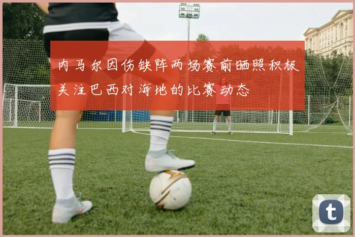 内马尔因伤缺阵两场赛前晒照积极关注巴西对海地的比赛动态