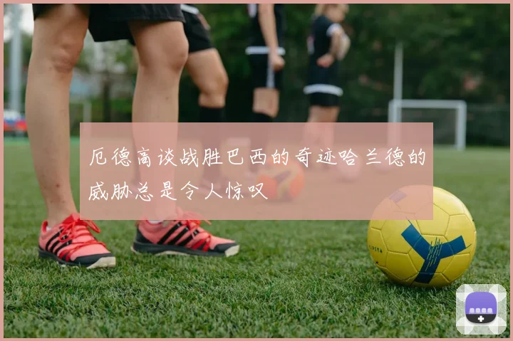 厄德高谈战胜巴西的奇迹哈兰德的威胁总是令人惊叹