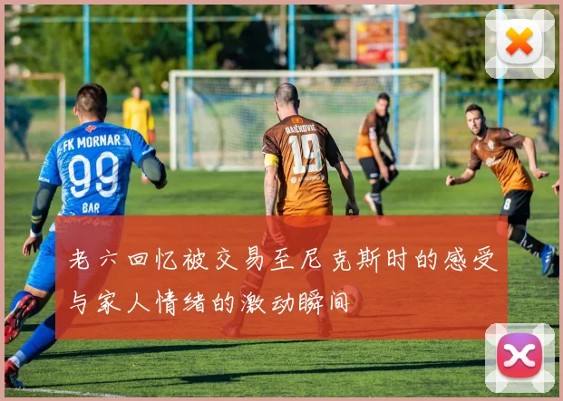 老六回忆被交易至尼克斯时的感受与家人情绪的激动瞬间