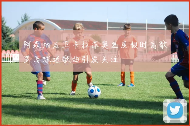 阿森纳后卫卡拉菲奥里度假时高歌罗马球迷歌曲引发关注