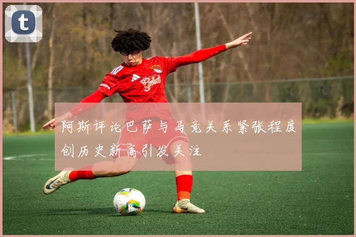 阿斯评论巴萨与马竞关系紧张程度创历史新高引发关注