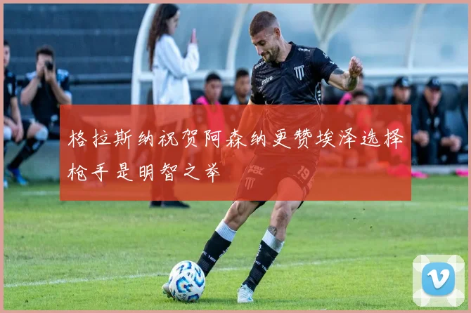 格拉斯纳祝贺阿森纳更赞埃泽选择枪手是明智之举