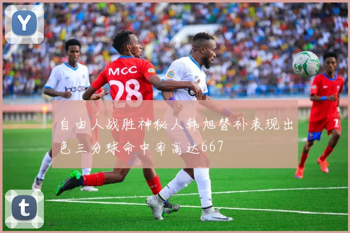 自由人战胜神秘人韩旭替补表现出色三分球命中率高达667