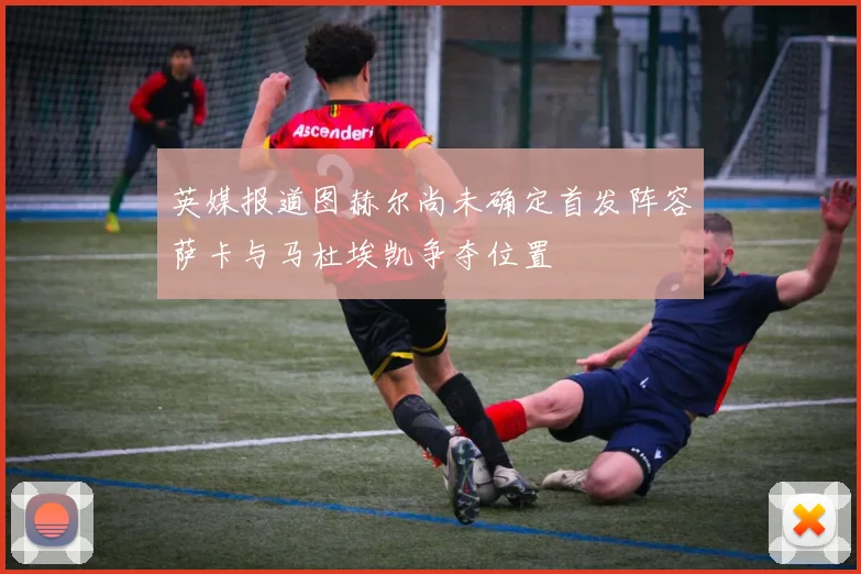 英媒报道图赫尔尚未确定首发阵容萨卡与马杜埃凯争夺位置