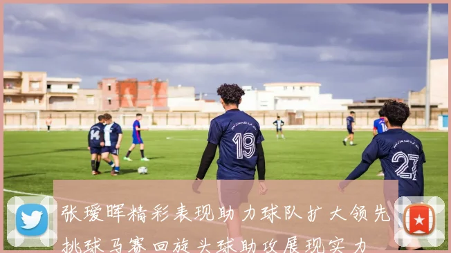 张瑷晖精彩表现助力球队扩大领先挑球马赛回旋头球助攻展现实力