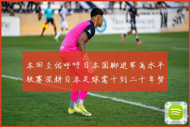本田圭佑呼吁日本国脚进军高水平联赛深耕日本足球需十到二十年努力