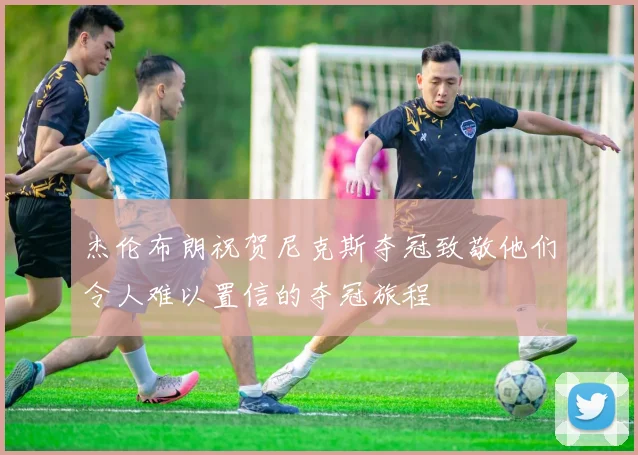 杰伦布朗祝贺尼克斯夺冠致敬他们令人难以置信的夺冠旅程
