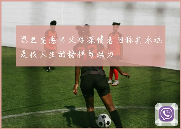 恩里克感怀父母深情落泪称其永远是我人生的榜样与动力