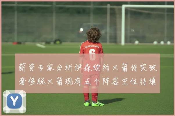 薪资专家分析伊森续约火箭将突破奢侈税火箭现有五个阵容空位待填补