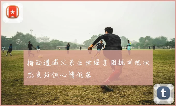 梅西遭遇父亲去世谣言困扰训练状态良好但心情低落