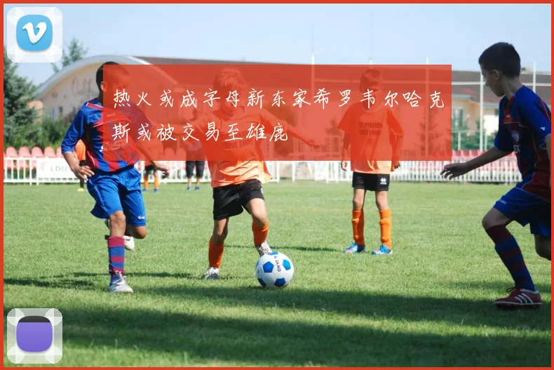 热火或成字母新东家希罗韦尔哈克斯或被交易至雄鹿
