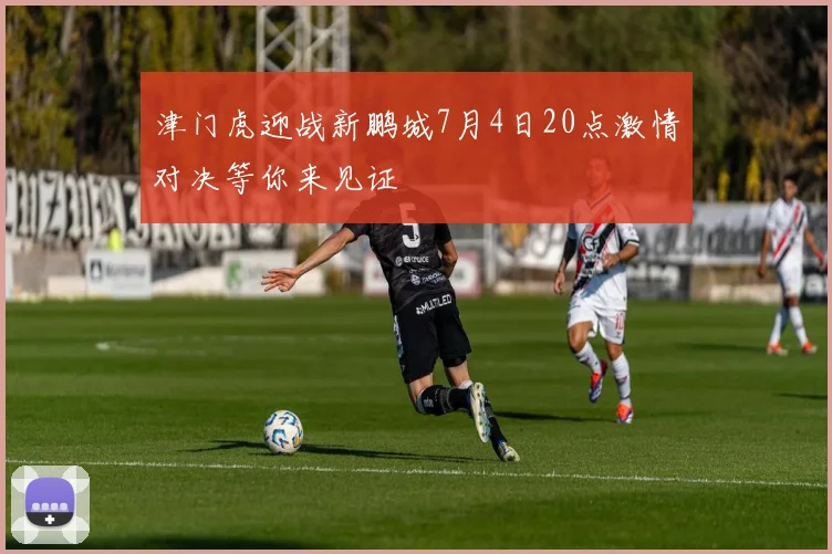津门虎迎战新鹏城7月4日20点激情对决等你来见证